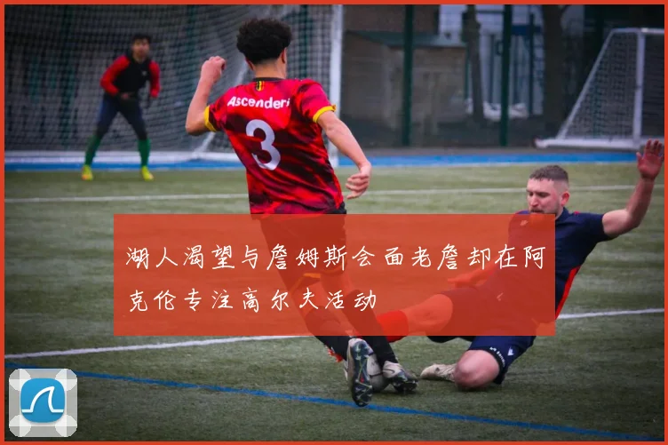 湖人渴望与詹姆斯会面老詹却在阿克伦专注高尔夫活动