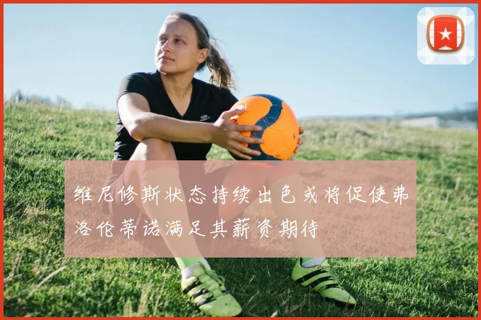 维尼修斯状态持续出色或将促使弗洛伦蒂诺满足其薪资期待