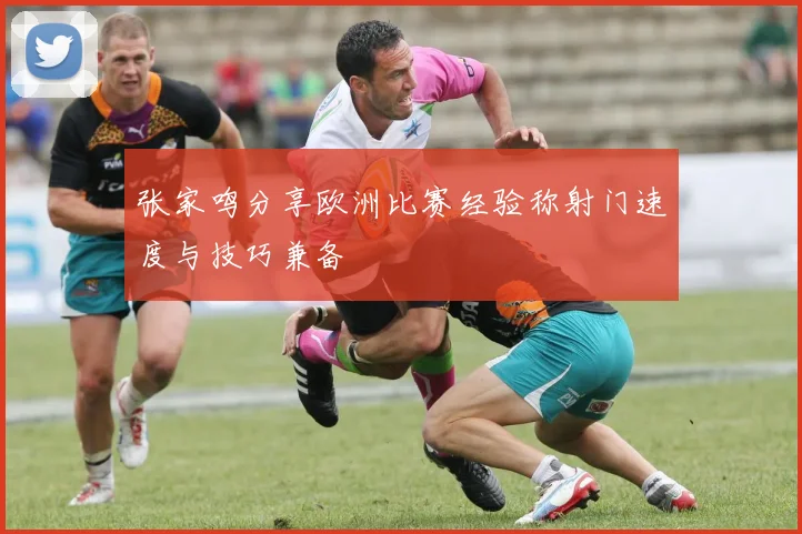 张家鸣分享欧洲比赛经验称射门速度与技巧兼备