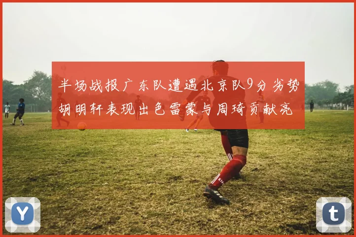 半场战报广东队遭遇北京队9分劣势胡明轩表现出色雷蒙与周琦贡献亮眼数据