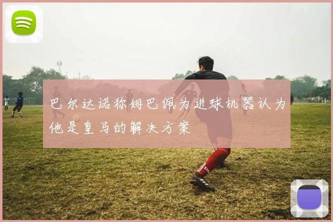 巴尔达诺称姆巴佩为进球机器认为他是皇马的解决方案
