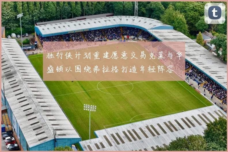 独行侠计划重建愿意交易克莱与华盛顿以围绕弗拉格打造年轻阵容