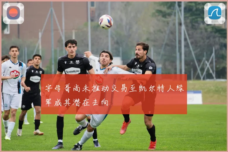 字母哥尚未推动交易至凯尔特人绿军成其潜在去向